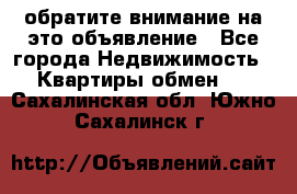 обратите внимание на это объявление - Все города Недвижимость » Квартиры обмен   . Сахалинская обл.,Южно-Сахалинск г.